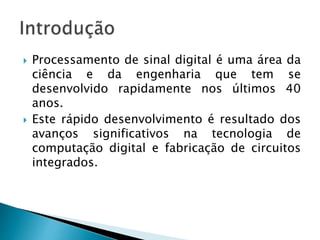  Processamento de sinal digital é uma área da
ciência e da engenharia que tem se
desenvolvido rapidamente nos últimos 40
anos.
 Este rápido desenvolvimento é resultado dos
avanços significativos na tecnologia de
computação digital e fabricação de circuitos
integrados.
 