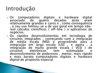  Os computadores digitais e hardware digital
associado de quatro décadas atrás eram
relativamente grandes e caros e , como consequência
, o seu uso limitou-se a de uso geral em tempo não-
real cálculos científicos ( off-line ) e aplicativos de
negócios.
 Os rápidos desenvolvimentos em tecnologia de
circuitos integrados , começando com a integração
de média escala (MSI) e progredindo para a
integração em larga escala (LSI) , e agora , a
integração de muito grande escala ( VLSI ) de
circuitos eletrônicos tem estimulado o
desenvolvimento de poderosos , menor, mais rápido
e mais barato computadores digitais e hardware
digital de propósito especial.
 