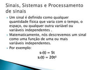  Um sinal é definido como qualquer
quantidade física que varia com o tempo, o
espaço, ou qualquer outra variável ou
variáveis ​​independentes .
 Matematicamente, nós descrevemos um sinal
como uma função de uma ou mais
variáveis independentes.
 Por exemplo:
s1(t) = 5t
s2(t) = 20t²
 
