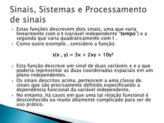  Estas funções descrevem dois sinais, uma que varia
linearmente com o t (variável independente “tempo”) e a
segunda que varia quadraticamente com t .
 Como outro exemplo , considere a função:
s(x , y) = 3x + 2xy + 10y²
 Esta função descreve um sinal de duas variáveis ​​x e y que
poderia representar as duas coordenadas espaciais em um
plano independentes.
 Os sinais descritos acima, pertencem a uma classe de
sinais que são precisamente definida especificando a
dependência funcional da variável independente.
 No entanto, há casos em que uma tal relação funcional é
desconhecida ou muito altamente complicado para ser de
uso prático.
 
