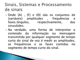  Onde {A} , {F} e {Θ} são os conjuntos de
(variáveis) amplitudes , frequências e
fases/ângulos, respectivamente, das
sinusóides.
 Na verdade, uma forma de interpretar o
conteúdo da informação ou mensagem
transmitida por qualquer segmento de tempo
curto do sinal de voz é medir as amplitudes,
as frequências e as fases contidas no
segmento de tempo curto do sinal.
 