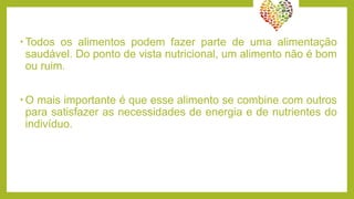 • Todos os alimentos podem fazer parte de uma alimentação
saudável. Do ponto de vista nutricional, um alimento não é bom
ou ruim.
• O mais importante é que esse alimento se combine com outros
para satisfazer as necessidades de energia e de nutrientes do
indivíduo.
 
