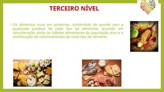 TERCEIRO NÍVEL
• Os alimentos ricos em proteínas, subdividido de acordo com a
qualidade protéica de cada tipo de alimentos, levando em
consideração ainda os hábitos alimentares da população alvo e a
contribuição de micronutrientes de cada tipo de alimento.
 
