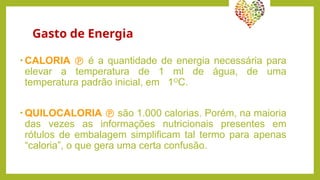 Gasto de Energia
• CALORIA  é a quantidade de energia necessária para
elevar a temperatura de 1 ml de água, de uma
temperatura padrão inicial, em 1O
C.
• QUILOCALORIA  são 1.000 calorias. Porém, na maioria
das vezes as informações nutricionais presentes em
rótulos de embalagem simplificam tal termo para apenas
“caloria”, o que gera uma certa confusão.
 