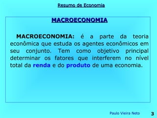 Resumo de Economia


             MACROECONOMIA


  MACROECONOMIA: é a parte da teoria
econômica que estuda os agentes econômicos em
seu conjunto. Tem como objetivo principal
determinar os fatores que interferem no nível
total da renda e do produto de uma economia.




                                    Paulo Vieira Neto   3
 