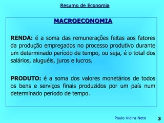 Resumo de Economia


                MACROECONOMIA


RENDA: é a soma das remunerações feitas aos fatores
da produção empregados no processo produtivo durante
um determinado período de tempo, ou seja, é o total dos
salários, aluguéis, juros e lucros.


PRODUTO: é a soma dos valores monetários de todos
os bens e serviços finais produzidos por um país num
determinado período de tempo.



                                       Paulo Vieira Neto   3
 