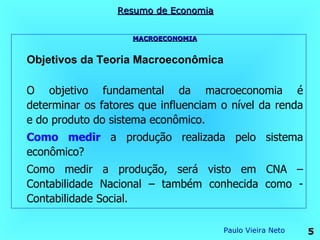 Resumo de Economia


                    MACROECONOMIA


Objetivos da Teoria Macroeconômica

O objetivo fundamental da macroeconomia é
determinar os fatores que influenciam o nível da renda
e do produto do sistema econômico.
Como medir a produção realizada pelo sistema
econômico?
Como medir a produção, será visto em CNA –
Contabilidade Nacional – também conhecida como -
Contabilidade Social.

                                      Paulo Vieira Neto   5
 