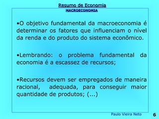 Resumo de Economia
                MACROECONOMIA



•O objetivo fundamental da macroeconomia é
determinar os fatores que influenciam o nível
da renda e do produto do sistema econômico.


•Lembrando: o problema fundamental                 da
economia é a escassez de recursos;


•Recursos devem ser empregados de maneira
racional,  adequada, para conseguir maior
quantidade de produtos; (...)


                                   Paulo Vieira Neto    6
 