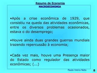 Resumo de Economia
                MACROECONOMIA




•Após a crise econômica de 1929, que
consistiu na queda das atividades econômicas,
entre os diversos problemas ocasionados,
estava o do desemprego;

•Houve ainda duas grandes guerras mundiais
trazendo repercussão à economia;


•Cada vez mais, houve uma Presença maior
do Estado como regulador das atividades
econômicas; (...)
                                   Paulo Vieira Neto   8
 