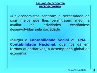 Resumo de Economia
               MACROECONOMIA



•Os economistas sentiram a necessidade de
criar meios que lhes permitissem medir e
avaliar    as      atividades  econômicas
desenvolvidas pela sociedade


•Surgiu a Contabilidade Social ou CNA -
Contabilidade Nacional, que nos dá em
termos quantitativos, o desempenho global da
economia.



                                   Paulo Vieira Neto   9
 