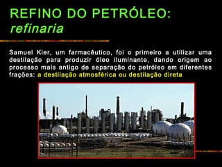 REFINO DO PETRÓLEO:
refinaria
Samuel Kier, um farmacêutico, foi o primeiro a utilizar uma
destilação para produzir óleo iluminante, dando origem ao
processo mais antigo de separação do petróleo em diferentes
frações: a destilação atmosférica ou destilação direta
 