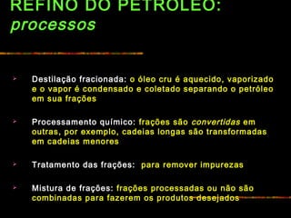REFINO DO PETRÓLEO:
processos
 Destilação fracionada: o óleo cru é aquecido, vaporizado
e o vapor é condensado e coletado separando o petróleo
em sua frações
 Processamento químico: frações são convertidas em
outras, por exemplo, cadeias longas são transformadas
em cadeias menores
 Tratamento das frações: para remover impurezas
 Mistura de frações: frações processadas ou não são
combinadas para fazerem os produtos desejados
 