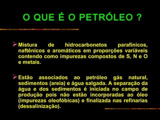 O QUE É O PETRÓLEO ?
Mistura de hidrocarbonetos parafínicos,
naftênicos e aromáticos em proporções variáveis
contendo como impurezas compostos de S, N e O
e metais.
Estão associados ao petróleo gás natural,
sedimentos (areia) e água salgada. A separação da
água e dos sedimentos é iniciada no campo de
produção pois não estão incorporadas ao óleo
(impurezas oleofóbicas) e finalizada nas refinarias
(dessalinização).
 