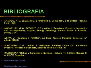 BIBLIOGRAFIA
 CAMPOS, A C, LEONTINIS, E “Petróleo & Derivados”, J R Editora Técnica
Ltda (1990)
 MUSHRUSH, G W, SPEIGHT, J G ( editor ) ‘Petroleum Products, Instability
and Incompatibility, Applied Energy Tecnology Series, Taylor & Francis,
(1995) USA
 
 NEIVA, J “Conheça o Petróleo”, Ao Livro Técnico Indústria Comércio, 5ª
edição (1986)
 WAUQUIER, J P ( editor ) “Petroleum Refining Crude Oil, Petroleum
Products, Process Flowsheets, Editions Techinip (1995) Fr
 
 WUITHIER,P, “Refino y Tratamiento Quimico - Volume 1”, Editions Cepasa S
A, (1971) Espanha
 http://www.anp. com.br
 http://www.chevron. com
 