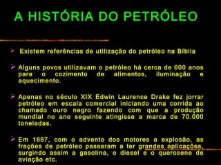 A HISTÓRIA DO PETRÓLEO
 Existem referências de utilização do petróleo na Bíblia
 
 Alguns povos utilizavam o petróleo há cerca de 600 anos
para o cozimento de alimentos, iluminação e
aquecimento.
 
 Apenas no século XIX Edwin Laurence Drake fez jorrar
petróleo em escala comercial iniciando uma corrida ao
chamado ouro negro fazendo com que a produção
mundial no ano seguinte atingisse a marca de 70.000
toneladas.
 
 Em 1887, com o advento dos motores a explosão, as
frações de petróleo passaram a ter grandes aplicações,
surgindo assim a gasolina, o diesel e o querosene de
aviação etc.
 