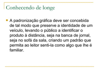 Conhecendo de longe A padronização gráfica deve ser concebida de tal modo que preserve a identidade de um veículo, levando o público a identificar o produto à distância, seja na banca de jornal, seja no sofá da sala, criando um padrão que permita ao leitor senti-la como algo que lhe é familiar.  