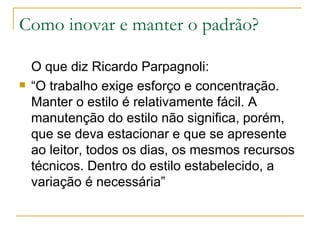 Como inovar e manter o padrão? O que diz Ricardo Parpagnoli: “ O trabalho exige esforço e concentração. Manter o estilo é relativamente fácil. A manutenção do estilo não significa, porém, que se deva estacionar e que se apresente ao leitor, todos os dias, os mesmos recursos técnicos. Dentro do estilo estabelecido, a variação é necessária”  