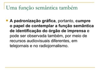 Uma função semântica também A padronização gráfica , portanto,  cumpre o papel de contemplar a função semântica de identificação do órgão de imprensa  e pode ser observada também, por meio de recursos audiovisuais diferentes, em telejornais e no radiojornalismo.  