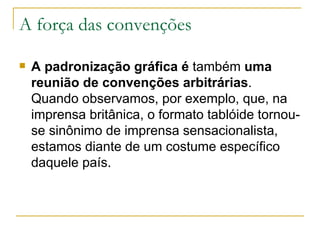 A força das convenções A padronização gráfica é  também  uma reunião de convenções   arbitrárias . Quando observamos, por exemplo, que, na imprensa britânica, o formato tablóide tornou-se sinônimo de imprensa sensacionalista, estamos diante de um costume específico daquele país.  