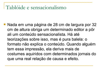 Tablóide e sensacionalismo Nada em uma página de 28 cm de largura por 32 cm de altura obriga um determinado editor a pôr ali um conteúdo sensacionalista. Há até teorizações sobre isso, mas é pura balela: o formato não explica o conteúdo. Quando alguém tem essa impressão, ela deriva mais de costumes aquiridos com determinados jornais do que uma real relação de causa e efeito. 