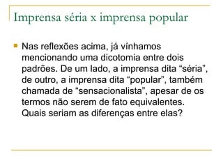 Imprensa séria x imprensa popular Nas reflexões acima, já vínhamos mencionando uma dicotomia entre dois padrões. De um lado, a imprensa dita “séria”, de outro, a imprensa dita “popular”, também chamada de “sensacionalista”, apesar de os termos não serem de fato equivalentes. Quais seriam as diferenças entre elas? 