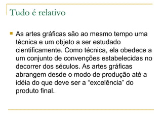 Tudo é relativo As artes gráficas são ao mesmo tempo uma técnica e um objeto a ser estudado cientificamente. Como técnica, ela obedece a um conjunto de convenções estabelecidas no decorrer dos séculos. As artes gráficas abrangem desde o modo de produção até a idéia do que deve ser a “excelência” do produto final.  
