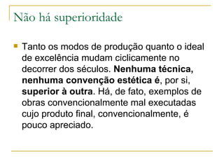 Não há superioridade Tanto os modos de produção quanto o ideal de excelência mudam ciclicamente no decorrer dos séculos.  Nenhuma técnica, nenhuma convenção estética é , por si,  superior à outra . Há, de fato, exemplos de obras convencionalmente mal executadas cujo produto final, convencionalmente, é pouco apreciado. 