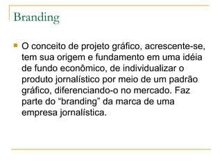 Branding O conceito de projeto gráfico, acrescente-se, tem sua origem e fundamento em uma idéia de fundo econômico, de individualizar o produto jornalístico por meio de um padrão gráfico, diferenciando-o no mercado. Faz parte do “branding” da marca de uma empresa jornalística. 