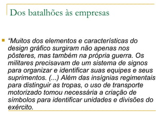 Dos batalhões às empresas “ Muitos dos elementos e características do design gráfico surgiram não apenas nos pôsteres, mas também na própria guerra. Os militares precisavam de um sistema de signos para organizar e identificar suas equipes e seus suprimentos. (...) Além das insígnias regimentais para distinguir as tropas, o uso de transporte motorizado tomou necessária a criação de símbolos para identificar unidades e divisões do exército.  