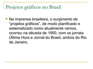 Projetos gráficos no Brasil Na imprensa brasileira, o surgimento de “projetos gráficos”, de modo planificado e sistematizado como atualmente vemos, ocorreu na década de 1950, com os jornais Última Hora e Jornal do Brasil, ambos do Rio de Janeiro.  