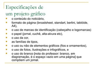 Especificações de  um projeto gráfico o conteúdo do noticiário, formato de página (broadsheet, standart, berlini, tablóide, A4),  o uso de marcas de identificação (cabeçalho e logomarcas) o papel (jornal, cuchê, alta-alvura etc),  o uso da cor,  as famílias de tipos,  o uso ou não de elementos gráficos (fios e ornamentos), o uso de fotos, ilustrações e infográficos, e  o uso do branco [nota do professor: branco, em diagramação, é o espaço vazio em uma página] que compõem um jornal.  