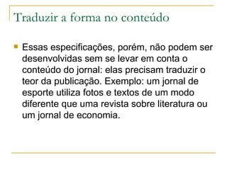 Traduzir a forma no conteúdo Essas especificações, porém, não podem ser desenvolvidas sem se levar em conta o conteúdo do jornal: elas precisam traduzir o teor da publicação. Exemplo: um jornal de esporte utiliza fotos e textos de um modo diferente que uma revista sobre literatura ou um jornal de economia.  