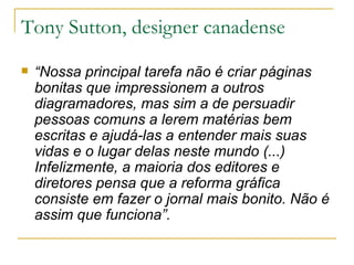 Tony Sutton, designer canadense “ Nossa principal tarefa não é criar páginas bonitas que impressionem a outros diagramadores, mas sim a de persuadir pessoas comuns a lerem matérias bem escritas e ajudá-las a entender mais suas vidas e o lugar delas neste mundo (...) Infelizmente, a maioria dos editores e diretores pensa que a reforma gráfica consiste em fazer o jornal mais bonito. Não é assim que funciona”. 