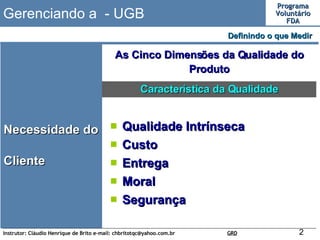 Gerenciando a  - UGB Necessidade do Cliente Definindo o que Medir  As Cinco Dimensões da Qualidade do Produto Qualidade Intrínseca Custo Entrega Moral Segurança Característica da Qualidade 