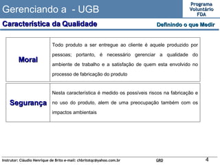 Gerenciando a  - UGB Definindo o que Medir  Característica da Qualidade Moral Todo produto a ser entregue ao cliente é aquele produzido por pessoas; portanto, é necessário gerenciar a qualidade do ambiente de trabalho e a satisfação de quem esta envolvido no processo de fabricação do produto Segurança Nesta característica é medido os possíveis riscos na fabricação e no uso do produto, alem de uma preocupação também com os impactos ambientais   