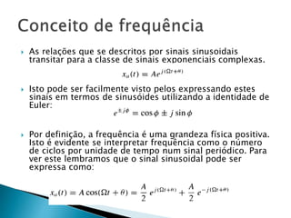  As relações que se descritos por sinais sinusoidais
transitar para a classe de sinais exponenciais complexas.
 Isto pode ser facilmente visto pelos expressando estes
sinais em termos de sinusóides utilizando a identidade de
Euler:
 Por definição, a frequência é uma grandeza física positiva.
Isto é evidente se interpretar frequência como o número
de ciclos por unidade de tempo num sinal periódico. Para
ver este lembramos que o sinal sinusoidal pode ser
expressa como:
 