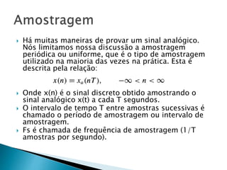  Há muitas maneiras de provar um sinal analógico.
Nós limitamos nossa discussão a amostragem
periódica ou uniforme, que é o tipo de amostragem
utilizado na maioria das vezes na prática. Esta é
descrita pela relação:
 Onde x(n) é o sinal discreto obtido amostrando o
sinal analógico x(t) a cada T segundos.
 O intervalo de tempo T entre amostras sucessivas é
chamado o período de amostragem ou intervalo de
amostragem.
 Fs é chamada de frequência de amostragem (1/T
amostras por segundo).
 