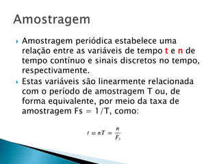  Amostragem periódica estabelece uma
relação entre as variáveis ​​de tempo t e n de
tempo contínuo e sinais discretos no tempo,
respectivamente.
 Estas variáveis ​​são linearmente relacionada
com o período de amostragem T ou, de
forma equivalente, por meio da taxa de
amostragem Fs = 1/T, como:
 