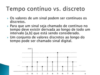  Os valores de um sinal podem ser contínuos os
discretos.
 Para que um sinal seja chamado de contínuo no
tempo deve existir derivada ao longo de todo um
intervalo [a,b] que está sendo considerado.
 Um conjunto de valores discretos ao longo do
tempo pode ser chamado sinal digital.
 