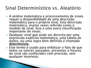  A análise matemática e processamento de sinais
requer a disponibilidade de uma descrição
matemática para o próprio sinal. Esta descrição
matemática, muitas vezes referido como o
modelo de sinal, leva a uma outra classificação
importante de sinais.
 Qualquer sinal que pode ser descrita por uma
expressão explícita matemática, uma tabela de
dados, ou uma regra bem definida é chamado
determinista.
 Este termo é usado para enfatizar o fato de que
todos os valores passados, presentes e futuros
do sinal são conhecidos com precisão, sem
qualquer incerteza.
 