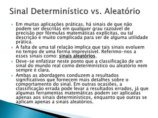  Em muitas aplicações práticas, há sinais de que não
podem ser descritas em qualquer grau razoável de
precisão por fórmulas matemáticas explícitas, ou tal
descrição é muito complicada para ser de alguma utilidade
prática.
 A falta de uma tal relação implica que tais sinais evoluem
no tempo de uma forma imprevisível. Referimo-nos a
esses sinais como: sinais aleatórios.
 Deve-se enfatizar neste ponto que a classificação de um
sinal do mundo real como determinístico ou aleatório nem
sempre é clara.
 Ambas as abordagens conduzem a resultados
significativos que fornecem mais detalhes sobre o
comportamento do sinal. Em outras ocasiões, a
classificação errada pode levar a resultados errados, já que
algumas ferramentas matemáticas podem ser aplicadas
apenas aos sinais determinísticos, enquanto que outras se
aplicam apenas a sinais aleatórios.
 