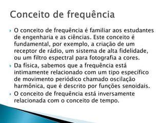  O conceito de frequência é familiar aos estudantes
de engenharia e as ciências. Este conceito é
fundamental, por exemplo, a criação de um
receptor de rádio, um sistema de alta fidelidade,
ou um filtro espectral para fotografia a cores.
 Da física, sabemos que a frequência está
intimamente relacionado com um tipo específico
de movimento periódico chamado oscilação
harmônica, que é descrito por funções senoidais.
 O conceito de frequência está inversamente
relacionada com o conceito de tempo.
 