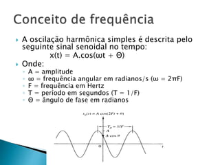  A oscilação harmônica simples é descrita pelo
seguinte sinal senoidal no tempo:
x(t) = A.cos(ωt + Θ)
 Onde:
◦ A = amplitude
◦ ω = frequência angular em radianos/s (ω = 2πF)
◦ F = frequência em Hertz
◦ T = período em segundos (T = 1/F)
◦ Θ = ângulo de fase em radianos
 