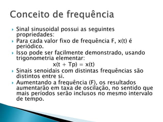 Sinal sinusoidal possui as seguintes
propriedades:
 Para cada valor fixo de frequência F, x(t) é
periódico.
 Isso pode ser facilmente demonstrado, usando
trigonometria elementar:
x(t + Tp) = x(t)
 Sinais senoidais com distintas frequências são
distintos entre si.
 Aumentando a frequência (F), os resultados
aumentarão em taxa de oscilação, no sentido que
mais períodos serão inclusos no mesmo intervalo
de tempo.
 