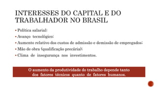  Política salarial;
 Avanço tecnológico;
 Aumento relativo dos custos de admissão e demissão de empregados;
 Mão de obra (qualificação precária);
 Clima de insegurança nos investimentos.
O aumento da produtividade do trabalho depende tanto
dos fatores técnicos quanto de fatores humanos.
 