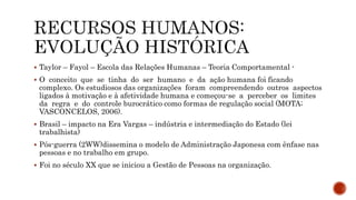  Taylor – Fayol – Escola das Relações Humanas – Teoria Comportamental -
 O conceito que se tinha do ser humano e da ação humana foi ficando
complexo. Os estudiosos das organizações foram compreendendo outros aspectos
ligados à motivação e à afetividade humana e começou-se a perceber os limites
da regra e do controle burocrático como formas de regulação social (MOTA;
VASCONCELOS, 2006).
 Brasil – impacto na Era Vargas – indústria e intermediação do Estado (lei
trabalhista)
 Pós-guerra (2WW)dissemina o modelo de Administração Japonesa com ênfase nas
pessoas e no trabalho em grupo.
 Foi no século XX que se iniciou a Gestão de Pessoas na organização.
 