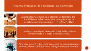 Recursos Humanos: do operacional ao Estratégico
Administrar a eficiência e eficácia do trabalhador –
habilidades, talentos e ações que garantam os
resultados organizacionais - INDICADORES.
Conhecer o negócio, processos e sua estratégia, a
concorrência e o perfil do profissional.
Agir com assertividade nos processos de recrutamento e
seleção, desenvolvimento e avaliação dos profissionais.
 