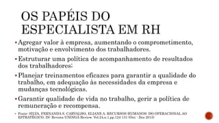 Agregar valor à empresa, aumentando o comprometimento,
motivação e envolvimento dos trabalhadores.
Estruturar uma política de acompanhamento de resultados
dos trabalhadores;
Planejar treinamentos eficazes para garantir a qualidade do
trabalho, em adequação às necessidades da empresa e
mudanças tecnológicas.
Garantir qualidade de vida no trabalho, gerir a política de
remuneração e recompensa.
 Fonte: SILVA, FERNANDA S. CARVALHO, ELIANE A. RECURSOS HUMANOS: DO OPERACIONAL AO
ESTRATÉGICO. IN: Revista UNINGÁ Review. Vol.24,n.1,pp.124-131 (Out - Dez 2015)
 