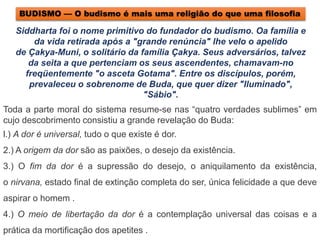 Toda a parte moral do sistema resume-se nas “quatro verdades sublimes” em
cujo descobrimento consistiu a grande revelação do Buda:
l.) A dor é universal, tudo o que existe é dor.
2.) A origem da dor são as paixões, o desejo da existência.
3.) O fim da dor é a supressão do desejo, o aniquilamento da existência,
o nirvana, estado final de extinção completa do ser, única felicidade a que deve
aspirar o homem .
4.) O meio de libertação da dor é a contemplação universal das coisas e a
prática da mortificação dos apetites .
Siddharta foi o nome primitivo do fundador do budismo. Oa família e
da vida retirada após a "grande renúncia" lhe velo o apelido
de Çakya-Muni, o solitário da família Çakya. Seus adversários, talvez
da seita a que pertenciam os seus ascendentes, chamavam-no
freqüentemente "o asceta Gotama". Entre os discípulos, porém,
prevaleceu o sobrenome de Buda, que quer dizer "Iluminado",
"Sábio".
BUDISMO — O budismo é mais uma religião do que uma filosofia
 