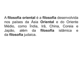 A filosofia oriental é a filosofia desenvolvida
nos países da Ásia Oriental e do Oriente
Médio, como Índia, Irã, China, Coreia e
Japão, além da filosofia islâmica e
da filosofia judaica.
 